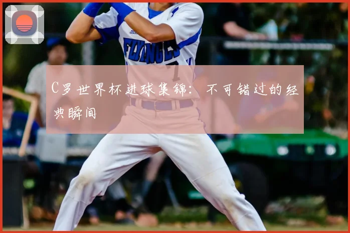 C罗世界杯进球集锦：不可错过的经典瞬间
