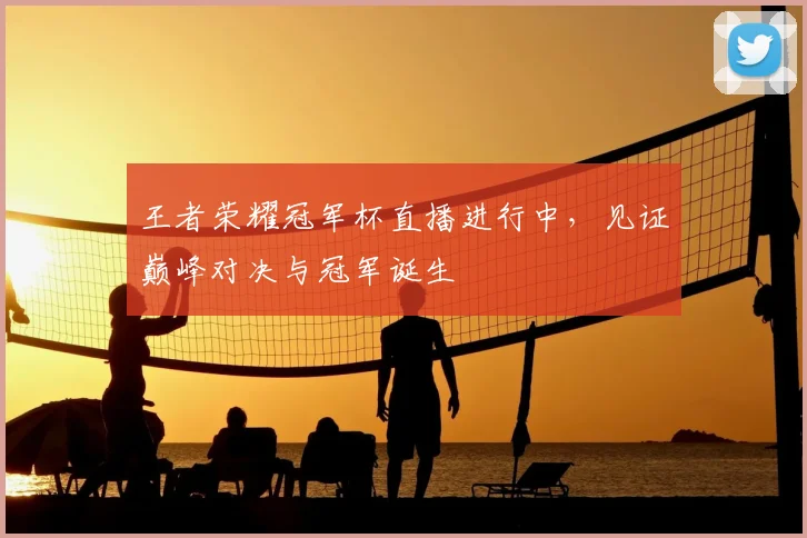 王者荣耀冠军杯直播进行中，见证巅峰对决与冠军诞生