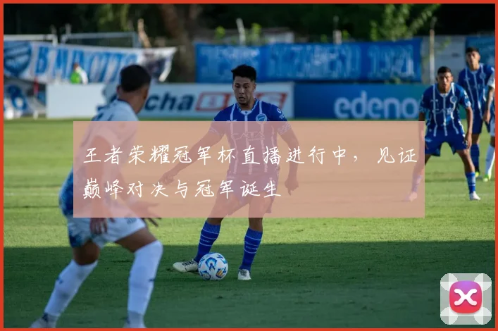 王者荣耀冠军杯直播进行中，见证巅峰对决与冠军诞生