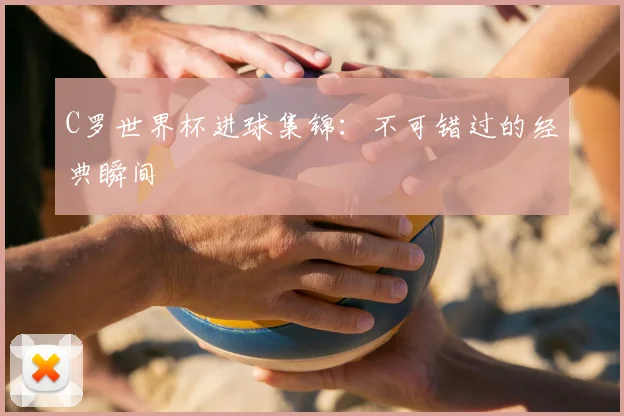 C罗世界杯进球集锦：不可错过的经典瞬间