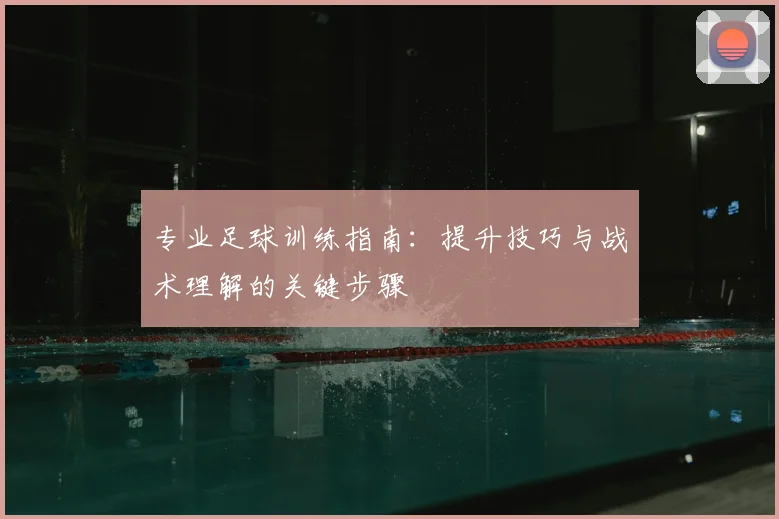 专业足球训练指南：提升技巧与战术理解的关键步骤