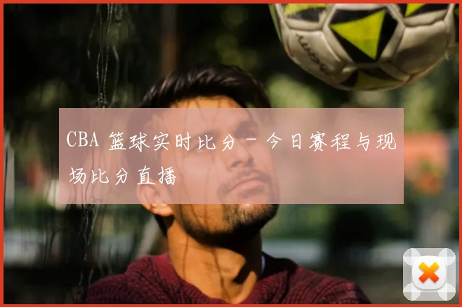 CBA 篮球实时比分 - 今日赛程与现场比分直播