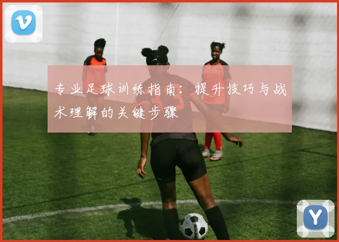 专业足球训练指南：提升技巧与战术理解的关键步骤